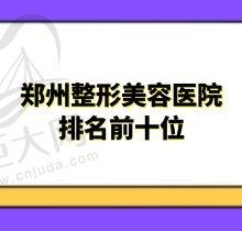 郑州整形美容医院排名前十位名单公布，排名前三都是个顶个的好